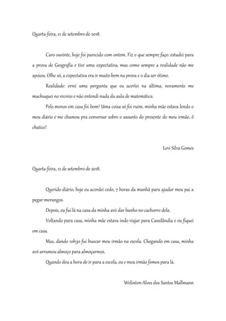 Quarta-feira, 12 de setembro de 2018.
Caro ouvinte, hoje foi parecido com ontem. Fiz o que sempre faço: estudei para
a prova de Geografia e tive uma expectativa, mas como sempre a realidade não me
apoiou. Olhe só, a expectativa era ir muito bem na prova e o dia ser ótimo.
Realidade: errei uma pergunta que eu acertei na última, novamente me
machuquei no recreio e não entendi nada da aula de matemática.
Pelo menos em casa foi bom! Uma coisa só foi ruim, minha mãe estava lendo o
meu diário e me chamou pra conversar sobre o assunto do presente do meu irmão, ô
chatice!
Levi Silva Gomes
Quarta-feira, 12 de setembro de 2018.
Querido diário, hoje eu acordei cedo, 7 horas da manhã para ajudar meu pai a
pegar morangos.
Depois, eu fui lá na casa da minha avó dar banho no cachorro dela.
Voltando para casa, minha mãe estava indo viajar para Cassilândia e eu fiquei
em casa.
Mas, dando 10h30 fui buscar meu irmão na escola. Chegando em casa, minha
avó arrumou almoço para almoçarmos.
Quando deu a hora de ir para a escola, eu e meu irmão fomos para lá.
Welinton Alves dos Santos Mallmann
 