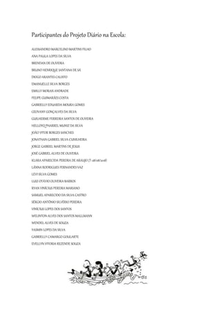 Participantes do Projeto Diário na Escola:
ALESSANDRO MARCELINO MARTINS FILHO
ANA PAULA LOPES DA SILVA
BRENDAN DE OLIVEIRA
BRUNO HENRIQUE SANTANA DE SÁ
DIOGO ARANTES CALISTO
EMANUELLE SILVA BORGES
EMILLY MORAIS ANDRADE
FELIPE GUIMARÃES COSTA
GABRIELLY EDUARDA MOURA GOMES
GEOVANY GONÇALVES DA SILVA
GUILHERME FERREIRA SANTOS DE OLIVEIRA
HELLOYQ PHARREL MUNIZ DA SILVA
JOÃO VITOR BORGES SANCHES
JONATHAN GABRIEL SILVA CUNILHEIRA
JORGE GABRIEL MARTINS DE JESUS
JOSÉ GABRIEL ALVES DE OLIVEIRA
KLARA APARECIDA PEREIRA DE ARAUJO (T-28/08/2018)
LÃNNA RODRIGUES FERNANDES VAZ
LEVI SILVA GOMES
LUIZ OTÁVIO OLIVEIRA BARROS
RYAN VINÍCIUS PEREIRA MARIANO
SAMUEL APARECIDO DA SILVA CASTRO
SÉRGIO ANTÔNIO SILVÉRIO PEREIRA
VINÍCIUS LOPES DOS SANTOS
WELINTON ALVES DOS SANTOS MALLMANN
WENDEL ALVES DE SOUZA
YASMIN LOPES DA SILVA
GABRIELLY CAMARGO GOULARTE
EVELLYN VITORIA REZENDE SOUZA
 