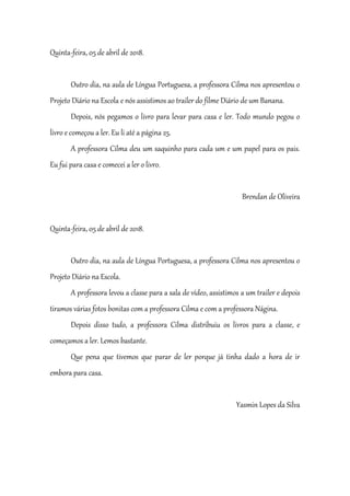 Quinta-feira, 05 de abril de 2018.
Outro dia, na aula de Língua Portuguesa, a professora Cilma nos apresentou o
Projeto Diário na Escola e nós assistimos ao trailer do filme Diário de um Banana.
Depois, nós pegamos o livro para levar para casa e ler. Todo mundo pegou o
livro e começou a ler. Eu li até a página 25.
A professora Cilma deu um saquinho para cada um e um papel para os pais.
Eu fui para casa e comecei a ler o livro.
Brendan de Oliveira
Quinta-feira, 05 de abril de 2018.
Outro dia, na aula de Língua Portuguesa, a professora Cilma nos apresentou o
Projeto Diário na Escola.
A professora levou a classe para a sala de vídeo, assistimos a um trailer e depois
tiramos várias fotos bonitas com a professora Cilma e com a professora Nágina.
Depois disso tudo, a professora Cilma distribuiu os livros para a classe, e
começamos a ler. Lemos bastante.
Que pena que tivemos que parar de ler porque já tinha dado a hora de ir
embora para casa.
Yasmin Lopes da Silva
 