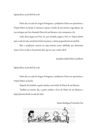 Quinta-feira, 05 de abril de 2018.
Outro dia, na aula de Língua Portuguesa, a professora Cilma nos apresentou o
Projeto Diário na Escola. E começou a passar o trailer de um menino. Logo depois, ela
nos entregou um livro chamado Diário de um Banana e nós começamos a ler.
Cada aluno pegou um livro. Eu, por exemplo, peguei o livro 10. Depois, fomos
para a sala de aula, uns foram lendo um pouco, e outros já guardaram na mochila.
Mas, a professora marcou na capa traseira numa tabelinha que deveremos
trazer o livro no dia 10 do próximo mês, que no caso, o mês é abril.
Jonathan Gabriel Silva Cunilheira
Quinta-feira, 05 de abril de 2018.
Outro dia, na aula de Língua Portuguesa, a professora Cilma nos apresentou o
Projeto Diário na Escola.
Naquele dia também, a gente assistiu a um trailer do Diário de um Banana.
Também no mesmo dia, a gente recebeu o livro do Diário de um Banana e
depois ficamos lendo na sala de vídeo.
Lãnna Rodrigues Fernandez Vaz
 