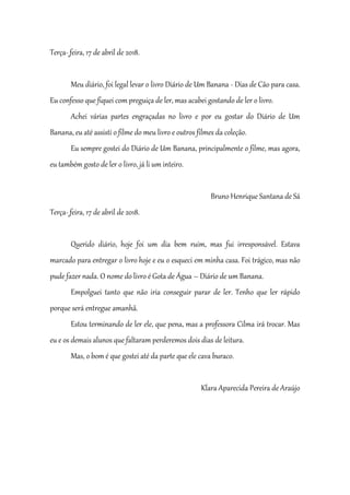 Terça-_feira, 17 de abril de 2018.
Meu diário, foi legal levar o livro Diário de Um Banana - Dias de Cão para casa.
Eu confesso que fiquei com preguiça de ler, mas acabei gostando de ler o livro.
Achei várias partes engraçadas no livro e por eu gostar do Diário de Um
Banana, eu até assisti o filme do meu livro e outros filmes da coleção.
Eu sempre gostei do Diário de Um Banana, principalmente o filme, mas agora,
eu também gosto de ler o livro, já li um inteiro.
Bruno Henrique Santana de Sá
Terça-_feira, 17 de abril de 2018.
Querido diário, hoje foi um dia bem ruim, mas fui irresponsável. Estava
marcado para entregar o livro hoje e eu o esqueci em minha casa. Foi trágico, mas não
pude fazer nada. O nome do livro é Gota de Água – Diário de um Banana.
Empolguei tanto que não iria conseguir parar de ler. Tenho que ler rápido
porque será entregue amanhã.
Estou terminando de ler ele, que pena, mas a professora Cilma irá trocar. Mas
eu e os demais alunos que faltaram perderemos dois dias de leitura.
Mas, o bom é que gostei até da parte que ele cava buraco.
Klara Aparecida Pereira de Araújo
 