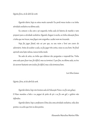Quinta-feira, 26 de abril de 2018.
Querido diário, hoje eu estou muito azarado! Eu perdi meus óculos e eu tinha
atividade avaliativa na última aula.
Eu comecei o dia com o pé esquerdo, tinha aula de bateria de manhã e nem
preparei para a atividade avaliativa. Quando cheguei à escola, eu tinha educação física
e tinha que me trocar, mas fiquei com vergonha e acabei nem me trocando.
Hoje fui jogar futsal, não sei por que, eu sou ruim e levei um couro do
adversário. Antes de acabar a aula, eu fui jogar três cortes, nisso eu sou bom. No final
aprendi uma lição valiosa, nunca tenha medo.
Na aula de artes, eu tinha que elaborar dez perguntas e respondê-las. Tinha
uma aula para fazer isso, foi difícil, mas eu terminei. E por fim, na última aula, eu tive
de escrever bastante sem óculos, foi difícil, mas o dia terminou bem.
Levi Silva Gomes
Quinta- feira, 26 de abril de 2018.
Querido diário, hoje nós tivemos aula de Educação Física e eu fiz um golaço.
O Rian mandou a bola e eu peguei de peito de pé e eu fiz um gol, o goleiro não
defendeu.
Querido diário, hoje a professora Cilma deu uma atividade avaliativa, valia dois
pontos e eu acho que tirei os dois pontos.
Alessandro Marcelino Martins Filho
 