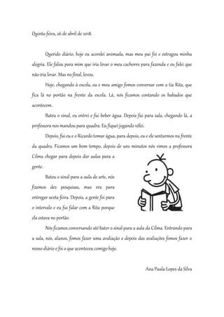 Quinta-feira, 26 de abril de 2018.
Querido diário, hoje eu acordei animada, mas meu pai foi e estragou minha
alegria. Ele falou para mim que iria levar o meu cachorro para fazenda e eu falei que
não iria levar. Mas no final, levou.
Hoje, chegando à escola, eu e meu amigo fomos conversar com a tia Rita, que
fica lá no portão na frente da escola. Lá, nós ficamos contando os babados que
acontecem.
Bateu o sinal, eu entrei e fui beber água. Depois fui para sala, chegando lá, a
professora nos mandou para quadra. Eu fiquei jogando vôlei.
Depois, fui eu e o Ricardo tomar água, para depois, eu e ele sentarmos na frente
da quadra. Ficamos um bom tempo, depois de uns minutos nós vimos a professora
Cilma chegar para depois dar aulas para a
gente.
Bateu o sinal para a aula de arte, nós
fizemos dez pesquisas, mas era para
entregar sexta-feira. Depois, a gente foi para
o intervalo e eu fui falar com a Rita porque
ela estava no portão.
Nós ficamos conversando até bater o sinal para a aula da Cilma. Entrando para
a sala, nós, alunos, fomos fazer uma avaliação e depois das avaliações fomos fazer o
nosso diário e foi o que aconteceu comigo hoje.
Ana Paula Lopes da Silva
 