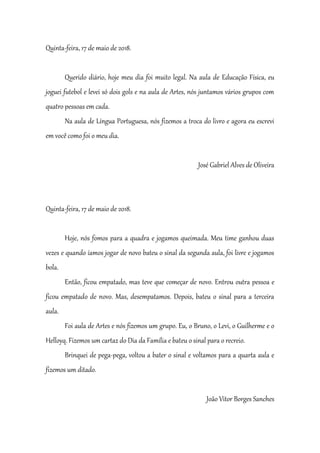 Quinta-feira, 17 de maio de 2018.
Querido diário, hoje meu dia foi muito legal. Na aula de Educação Física, eu
joguei futebol e levei só dois gols e na aula de Artes, nós juntamos vários grupos com
quatro pessoas em cada.
Na aula de Língua Portuguesa, nós fizemos a troca do livro e agora eu escrevi
em você como foi o meu dia.
José Gabriel Alves de Oliveira
Quinta-feira, 17 de maio de 2018.
Hoje, nós fomos para a quadra e jogamos queimada. Meu time ganhou duas
vezes e quando íamos jogar de novo bateu o sinal da segunda aula, foi livre e jogamos
bola.
Então, ficou empatado, mas teve que começar de novo. Entrou outra pessoa e
ficou empatado de novo. Mas, desempatamos. Depois, bateu o sinal para a terceira
aula.
Foi aula de Artes e nós fizemos um grupo. Eu, o Bruno, o Levi, o Guilherme e o
Helloyq. Fizemos um cartaz do Dia da Família e bateu o sinal para o recreio.
Brinquei de pega-pega, voltou a bater o sinal e voltamos para a quarta aula e
fizemos um ditado.
João Vitor Borges Sanches
 