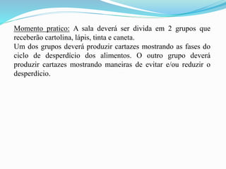 Momento pratico: A sala deverá ser divida em 2 grupos que
receberão cartolina, lápis, tinta e caneta.
Um dos grupos deverá produzir cartazes mostrando as fases do
ciclo de desperdício dos alimentos. O outro grupo deverá
produzir cartazes mostrando maneiras de evitar e/ou reduzir o
desperdício.
 