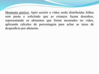 Momento pratico: Após assistir o vídeo serão distribuídas folhas
sem pauta e solicitado que as crianças façam desenhos,
representando os alimentos que foram mostrados no vídeo,
aplicando cálculos de porcentagem para achar as taxas de
desperdício por alimento.
 