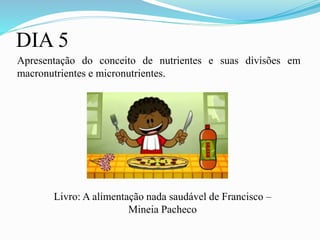 DIA 5
Apresentação do conceito de nutrientes e suas divisões em
macronutrientes e micronutrientes.
Livro: A alimentação nada saudável de Francisco –
Mineia Pacheco
 