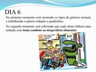 DIA 6
No primeiro momento será mostrado os tipos de gêneros textuais
e trabalhando o gênero redação e quadrinhos.
No segundo momento será solicitado que cada aluno elabore uma
redação com tema combate ao desperdício alimentar.
 