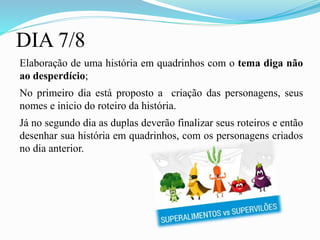 DIA 7/8
Elaboração de uma história em quadrinhos com o tema diga não
ao desperdício;
No primeiro dia está proposto a criação das personagens, seus
nomes e inicio do roteiro da história.
Já no segundo dia as duplas deverão finalizar seus roteiros e então
desenhar sua história em quadrinhos, com os personagens criados
no dia anterior.
 
