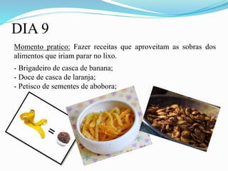 DIA 9
Momento pratico: Fazer receitas que aproveitam as sobras dos
alimentos que iriam parar no lixo.
- Brigadeiro de casca de banana;
- Doce de casca de laranja;
- Petisco de sementes de abobora;
 