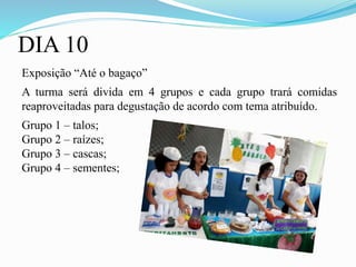 DIA 10
Exposição “Até o bagaço”
A turma será divida em 4 grupos e cada grupo trará comidas
reaproveitadas para degustação de acordo com tema atribuído.
Grupo 1 – talos;
Grupo 2 – raízes;
Grupo 3 – cascas;
Grupo 4 – sementes;
 