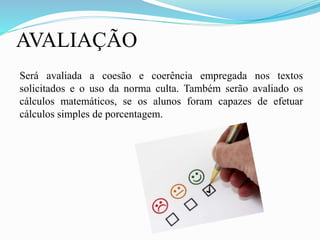 AVALIAÇÃO
Será avaliada a coesão e coerência empregada nos textos
solicitados e o uso da norma culta. Também serão avaliado os
cálculos matemáticos, se os alunos foram capazes de efetuar
cálculos simples de porcentagem.
 