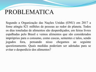 PROBLEMATICA
Segundo a Organização das Nações Unidas (ONU) em 2017 a
fome atingiu 821 milhões de pessoas ao redor do planeta. Todos
os dias toneladas de alimentos são desperdiçados, em feiras livres
espalhadas pelo Brasil e vemos alimentos que são considerados
impróprios para o consumo, como cascas, sementes e talos, sendo
jogados fora, pensando nisso chegamos ao seguinte
questionamento. Quais medidas poderiam ser adotadas para se
evitar o desperdício dos alimentos?
 