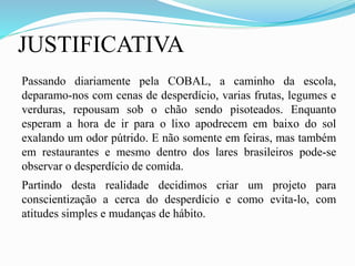 JUSTIFICATIVA
Passando diariamente pela COBAL, a caminho da escola,
deparamo-nos com cenas de desperdício, varias frutas, legumes e
verduras, repousam sob o chão sendo pisoteados. Enquanto
esperam a hora de ir para o lixo apodrecem em baixo do sol
exalando um odor pútrido. E não somente em feiras, mas também
em restaurantes e mesmo dentro dos lares brasileiros pode-se
observar o desperdício de comida.
Partindo desta realidade decidimos criar um projeto para
conscientização a cerca do desperdício e como evita-lo, com
atitudes simples e mudanças de hábito.
 