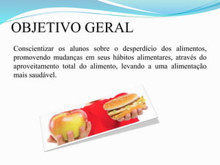 OBJETIVO GERAL
Conscientizar os alunos sobre o desperdício dos alimentos,
promovendo mudanças em seus hábitos alimentares, através do
aproveitamento total do alimento, levando a uma alimentação
mais saudável.
 