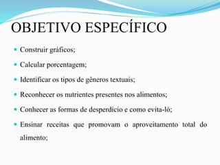 OBJETIVO ESPECÍFICO
 Construir gráficos;
 Calcular porcentagem;
 Identificar os tipos de gêneros textuais;
 Reconhecer os nutrientes presentes nos alimentos;
 Conhecer as formas de desperdício e como evita-ló;
 Ensinar receitas que promovam o aproveitamento total do
alimento;
 