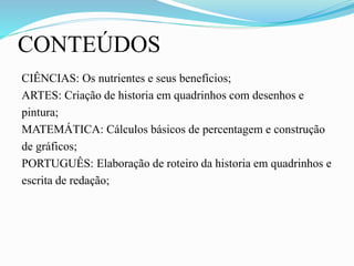 CONTEÚDOS
CIÊNCIAS: Os nutrientes e seus benefícios;
ARTES: Criação de historia em quadrinhos com desenhos e
pintura;
MATEMÁTICA: Cálculos básicos de percentagem e construção
de gráficos;
PORTUGUÊS: Elaboração de roteiro da historia em quadrinhos e
escrita de redação;
 