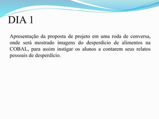 DIA 1
Apresentação da proposta de projeto em uma roda de conversa,
onde será mostrado imagens do desperdício de alimentos na
COBAL, para assim instigar os alunos a contarem seus relatos
pessoais de desperdício.
 