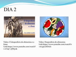 DIA 2
Vídeo: O desperdício de alimentos e a
fome
Link:https://www.youtube.com/watch?
v=CS4F_QY8ynk
Vídeo: Desperdício de alimentos
Link:https://www.youtube.com/watch?v
=eLq3GzSDnZc
 