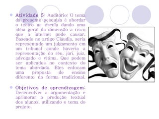 Atividade 5 : Auditório: O tema da presente pesquisa é abordar o teatro na escola dando uma idéia geral da dimensão a risco que a internet pode causar. Baseado no artigo Cláudia, seria representado um julgamento em um tribunal aonde haveria a representação do réu, júri, juiz, advogado e vítima. Que podem ser aplicados no contexto do tema abordado. Eles enfocam uma proposta de ensino diferente da forma tradicional.   Objetivos de aprendizagem : Desenvolver a argumentação e aprimorar a produção textual dos alunos, utilizando o tema do projeto. 