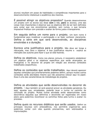 alunos) resultam em posse de habilidades e competências importantes para o
desenvolvimento intelectual e acadêmico dos mesmos.


É possível atingir os objetivos propostos?              Quando desenvolvemos
um projeto com os alunos (eu disse com e não, para os alunos), uma das
coisas mais importantes é observar que os objetivos têm de ser bem definidos
para evitar que nos encontremos perdidos, sem rumos, o que tornaria
impossível finalizar com precisão e avaliar de forma justa e transparente.


Em seguida defina um nome para o projeto.                Um bom nome é
fundamental para incebtivar a participação e se fazer conhecer claramente.
Defina a série em que será desenvolvido, as disciplinas
envolvidas e a duração.

Escreva uma justificativa para o projeto.               Não deve ser longa e
rebuscada, mas clara e objetiva. A boa justificativa resume e explica as
intenções dos autores para fazer o que se está fazendo.


Defina os objetivos.       Como nos planos comuns, é necessário estabelecer
um objetivo geral e os objetivos específicos que serão alcançados ao
final(geral) e no decorrer do projeto em relação aos diversos conteúdos
trabalhados (específicos).


Defina os conteúdos que serão trabalhados.              Aqui deverá aparecer
aqueles conteúdos que prioritariamente podemos definir, porque muitos outros
conteúdos serão abordados mesmo que não possamos colocar aqui no papel.
Essa é uma das características da metodologia de projetos.



Defina as atividades que serão desenvolvidas no decorrer do
projeto. - Aqui também só será possível prever as atividades geradoras. Ou
seja, aquelas que, encadeadas, poderão levar a turma no caminho da
conclusão do projeto. Muitas outras atividade serão desenvolvidas como
decorrência daquelas que definimos e devererão ser registradas em nosso
plano para podermos reconhecer os caminhso feitos pela turma e avaliar no
processo.


Defina quais os recursos didáticos que serão usados.         Definir os
principais recursos com antecedência, nos permitirá organizá-los para
podermos contar com eles quando precisarmos, sem sobressaltos e
improvisações.
 