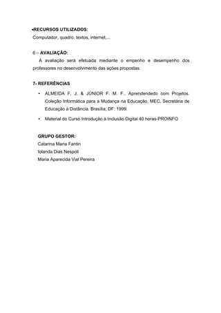 •RECURSOS UTILIZADOS:
Computador, quadro, textos, internet,...


6 – AVALIAÇÃO:
   A avaliação será efetuada mediante o empenho e desempenho dos
professores no desenvolvimento das ações propostas.


7- REFERÊNCIAS

  •   ALMEIDA F. J. & JÚNIOR F. M. F.. Aprendendedo com Projetos.
      Coleção Informática para a Mudança na Educação, MEC, Secretária de
      Educação à Distância. Brasília, DF: 1999.

  •   Material do Curso Introdução à Inclusão Digital 40 horas-PROINFO


  GRUPO GESTOR:
  Catarina Maria Fantin
  Iolanda Dias Nespoli
  Maria Aparecida Vial Pereira
 