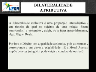 BILATERALIDADE
                             MORAL X DIREITO
                             Curso de Filosofia do Direito

                       ATRIBUTIVA
                      Prof. Leonardo Pache de Faria Cupello




A Bilateralidade atributiva é uma proporção intersubjetiva ,
em função da qual os sujeitos de uma relação ficam
autorizados a pretender , exigir, ou a fazer garantidamente,
algo. Miguel Reale.

Por isso o Direito tem a qualidade atributiva, pois as normas ,
corresponde a um dever a exigibilidade . E a Moral Apenas
impõe deveres (ninguém pode exigir a conduta de outrem)
 