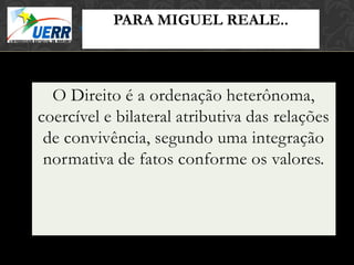 PARA MIGUEL REALE..
                      MORAL X DIREITO
                      Curso de Filosofia do Direito
               Prof. Leonardo Pache de Faria Cupello




  O Direito é a ordenação heterônoma,
coercível e bilateral atributiva das relações
 de convivência, segundo uma integração
 normativa de fatos conforme os valores.
 