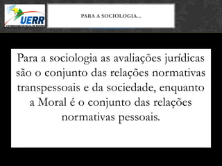 MORAL X DIREITO
              PARACursoSOCIOLOGIA...
                   A de Filosofia do Direito
                Prof. Leonardo Pache de Faria Cupello




Para a sociologia as avaliações jurídicas
são o conjunto das relações normativas
transpessoais e da sociedade, enquanto
   a Moral é o conjunto das relações
         normativas pessoais.
 