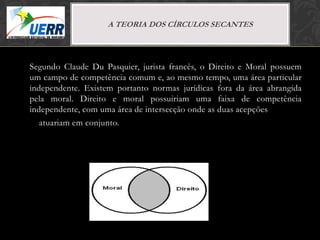 MORAL X DIREITO
                    A TEORIA de Filosofia do Direito
                          Curso DOS CÍRCULOS SECANTES
                        Prof. Leonardo Pache de Faria Cupello




Segundo Claude Du Pasquier, jurista francês, o Direito e Moral possuem
um campo de competência comum e, ao mesmo tempo, uma área particular
independente. Existem portanto normas jurídicas fora da área abrangida
pela moral. Direito e moral possuiriam uma faixa de competência
independente, com uma área de intersecção onde as duas acepções
   atuariam em conjunto.
 
