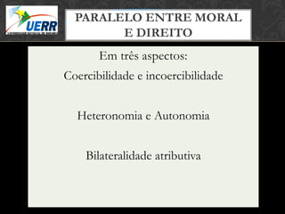 PARALELO ENTRE MORAL
                MORAL X DIREITO
                Curso de Filosofia do Direito

        E DIREITO
         Prof. Leonardo Pache de Faria Cupello




       Em três aspectos:
Coercibilidade e incoercibilidade


  Heteronomia e Autonomia


    Bilateralidade atributiva
 