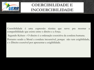 COERCIBILIDADE E
                                 MORAL X DIREITO
                                 Curso de Filosofia do Direito

                     INCOERCIBILIDADE
                          Prof. Leonardo Pache de Faria Cupello




Coercibilidade é uma expressão técnica que serve pra mostrar a
compatibilidade que existe entre o direito e a força.
 Segundo Kelsen – O direito é a ordenação coercitiva da conduta humana.
Portanto sendo a Moral a conduta incoercível, porque não tem exigibilidade,
e o Direito coercível por apresentar a exigibilidade.
 