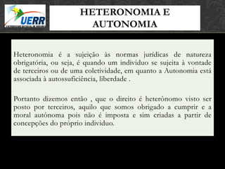 HETERONOMIA E
                              MORAL X DIREITO
                              Curso de Filosofia do Direito

                       AUTONOMIA
                       Prof. Leonardo Pache de Faria Cupello




Heteronomia é a sujeição às normas jurídicas de natureza
obrigatória, ou seja, é quando um individuo se sujeita à vontade
de terceiros ou de uma coletividade, em quanto a Autonomia está
associada à autossuficiência, liberdade .

Portanto dizemos então , que o direito é heterônomo visto ser
posto por terceiros, aquilo que somos obrigado a cumprir e a
moral autônoma pois não é imposta e sim criadas a partir de
concepções do próprio individuo.
 