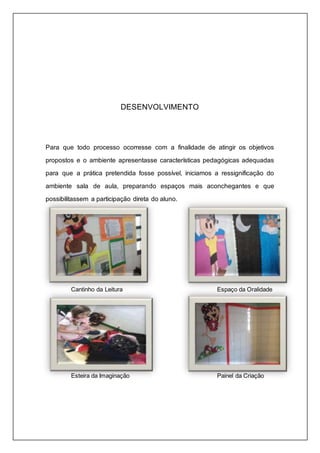 DESENVOLVIMENTO 
Para que todo processo ocorresse com a finalidade de atingir os objetivos 
propostos e o ambiente apresentasse características pedagógicas adequadas 
para que a prática pretendida fosse possível, iniciamos a ressignificação do 
ambiente sala de aula, preparando espaços mais aconchegantes e que 
possibilitassem a participação direta do aluno. 
Cantinho da Leitura Espaço da Oralidade 
Esteira da Imaginação Painel da Criação 
 