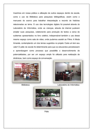 Inserimos em nossa prática a utilização de outros espaços dentro da escola, 
como o uso da Biblioteca para pesquisas bibliográficas, assim como o 
manuseio do acervo para trabalhar interpretação e reconto de histórias 
relacionadas ao tema. O uso das tecnologias digitais foi possível através do 
Laboratório de Informática, onde as crianças, através da internet puderam 
ampliar suas pesquisas, colaborando para produção de textos a cerca de 
subtemas apresentados no livro coletivo, indispensável também o uso desse 
mesmo espaço como sala de vídeo, onde pudemos assistir ao Filme: A Moda 
Amarela, contemplando um dos temas sugeridos no projeto: Cada um tem seu 
valor! O pátio da escola foi determinante para que os educandos percebessem 
a aprendizagem como processo que possibilita o desenvolvimento de 
potencialidades, por ser um espaço amplo foi utilizado para realização de 
dinâmicas, bem como espaço de conversação. 
Biblioteca Laboratório de Informática 
Pátio 
 