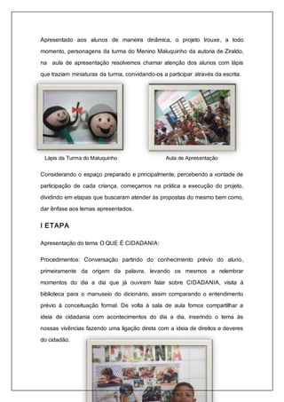 Apresentado aos alunos de maneira dinâmica, o projeto trouxe, a todo 
momento, personagens da turma do Menino Maluquinho da autoria de Ziraldo, 
na aula de apresentação resolvemos chamar atenção dos alunos com lápis 
que traziam miniaturas da turma, convidando-os a participar através da escrita. 
Lápis da Turma do Maluquinho Aula de Apresentação 
Considerando o espaço preparado e principalmente, percebendo a vontade de 
participação de cada criança, começamos na prática a execução do projeto, 
dividindo em etapas que buscaram atender às propostas do mesmo bem como, 
dar ênfase aos temas apresentados. 
I ETAPA 
Apresentação do tema O QUE É CIDADANIA: 
Procedimentos: Conversação partindo do conhecimento prévio do aluno, 
primeiramente da origem da palavra, levando os mesmos a relembrar 
momentos do dia a dia que já ouviram falar sobre CIDADANIA, visita à 
biblioteca para o manuseio do dicionário, assim comparando o entendimento 
prévio à conceituação formal. De volta à sala de aula fomos compartilhar a 
ideia de cidadania com acontecimentos do dia a dia, inserindo o tema às 
nossas vivências fazendo uma ligação direta com a ideia de direitos e deveres 
do cidadão. 
 