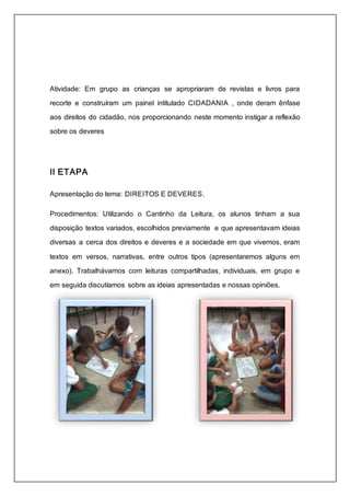 Atividade: Em grupo as crianças se apropriaram de revistas e livros para 
recorte e construíram um painel intitulado CIDADANIA , onde deram ênfase 
aos direitos do cidadão, nos proporcionando neste momento instigar a reflexão 
sobre os deveres 
II ETAPA 
Apresentação do tema: DIREITOS E DEVERES. 
Procedimentos: Utilizando o Cantinho da Leitura, os alunos tinham a sua 
disposição textos variados, escolhidos previamente e que apresentavam ideias 
diversas a cerca dos direitos e deveres e a sociedade em que vivemos, eram 
textos em versos, narrativas, entre outros tipos (apresentaremos alguns em 
anexo). Trabalhávamos com leituras compartilhadas, individuais, em grupo e 
em seguida discutíamos sobre as ideias apresentadas e nossas opiniões. 
 