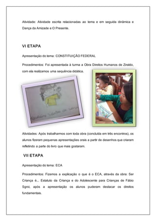 Atividade: Atividade escrita relacionadas ao tema e em seguida dinâmica e 
Dança da Amizade e O Presente. 
VI ETAPA 
Apresentação do tema: CONSTITUIÇÃO FEDERAL 
Procedimentos: Foi apresentada à turma a Obra Direitos Humanos de Ziraldo, 
com ela realizamos uma sequência didática. 
Atividades: Após trabalharmos com toda obra (concluída em três encontros), os 
alunos fizeram pequenas apresentações orais a partir de desenhos que criaram 
refletindo a parte do livro que mais gostaram. 
VII ETAPA 
Apresentação do tema: ECA 
Procedimentos: Fizemos a explicação o que é o ECA, através da obra: Ser 
Criança é... Estatuto da Criança e do Adolescente para Crianças de Fábio 
Sgroi, após a apresentação os alunos puderam destacar os direitos 
fundamentais. 
 