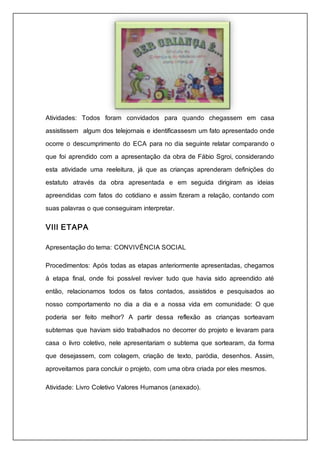 Atividades: Todos foram convidados para quando chegassem em casa 
assistissem algum dos telejornais e identificassesm um fato apresentado onde 
ocorre o descumprimento do ECA para no dia seguinte relatar comparando o 
que foi aprendido com a apresentação da obra de Fábio Sgroi, considerando 
esta atividade uma reeleitura, já que as crianças aprenderam definições do 
estatuto através da obra apresentada e em seguida dirigiram as ideias 
apreendidas com fatos do cotidiano e assim fizeram a relação, contando com 
suas palavras o que conseguiram interpretar. 
VIII ETAPA 
Apresentação do tema: CONVIVÊNCIA SOCIAL 
Procedimentos: Após todas as etapas anteriormente apresentadas, chegamos 
á etapa final, onde foi possível reviver tudo que havia sido apreendido até 
então, relacionamos todos os fatos contados, assistidos e pesquisados ao 
nosso comportamento no dia a dia e a nossa vida em comunidade: O que 
poderia ser feito melhor? A partir dessa reflexão as crianças sorteavam 
subtemas que haviam sido trabalhados no decorrer do projeto e levaram para 
casa o livro coletivo, nele apresentariam o subtema que sortearam, da forma 
que desejassem, com colagem, criação de texto, paródia, desenhos. Assim, 
aproveitamos para concluir o projeto, com uma obra criada por eles mesmos. 
Atividade: Livro Coletivo Valores Humanos (anexado). 
 