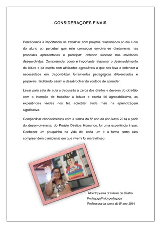 CONSIDERAÇÕES FINAIS 
Percebemos a importância de trabalhar com projetos relacionados ao dia a dia 
do aluno ao perceber que este consegue envolver-se diretamente nas 
propostas apresentadas e participar, obtendo sucesso nas atividades 
desenvolvidas. Compreender como é importante relacionar o desenvolvimento 
da leitura e da escrita com atividades agradáveis o que nos leva a entender a 
necessidade em disponibilizar ferramentas pedagógicas diferenciadas e 
palpáveis, facilitando assim o desabrochar da vontade de aprender. 
Levar para sala de aula a discussão a cerca dos direitos e deveres do cidadão 
com a intenção de trabalhar a leitura e escrita foi agradabilíssimo, as 
experiências vividas nos fez acreditar ainda mais na aprendizagem 
significativa. 
Compartilhar conhecimentos com a turma do 5º ano do ano letivo 2014 a partir 
do desenvolvimento do Projeto Direitos Humanos, foi uma experiência ímpar. 
Conhecer um pouquinho da vida de cada um e a forma como eles 
compreendem o ambiente em que vivem foi maravilhoso. 
Alberthyvania Brasileiro de Castro 
Pedagoga/Psicopedagoga 
Professora da turma do 5º ano-2014 
 