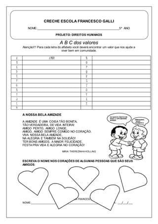 CRECHE ESCOLA FRANCESCO GALLI 
NOME:___________________________________________________5º ANO 
PROJETO: DIREITOS HUMANOS 
A B C dos valores 
Atenção!!! Para cada letra do alfabeto você deverá encontrar um valor que nos ajuda a 
viver bem em comunidade. 
A AMOR N 
B O 
C P 
D Q 
E R 
F S 
G T 
H U 
I V 
J X 
L Z 
M 
A NOSSA BELA AMIZADE 
A AMIZADE É UMA COISA TÃO BONITA, 
TÃO VERDADEIRA, DE VIDA INTEIRA! 
AMIGO PERTO, AMIGO LONGE, 
AMIGO, AMIGO SEMPRE COMIGO NO CORAÇÃO. 
VIVA NOSSA BELA AMIZADE, 
NA ALEGRIA E TAMBÉM NA SOLIDÃO! 
TER BONS AMIGOS, A MAIOR FELICIDADE, 
FESTA PRA VIDA E ALEGRIA NO CORAÇÃO! 
MIRIA THEREZINHA KOLLING 
ESCREVA O NOME NOS CORAÇÕES DE ALGUMAS PESSOAS QUE SÃO SEUS 
AMIGOS: 
CRECHE ESCOLA FRANCESCO GALLI 
NOME:______________________________________________________DATA: ___/___/___ 
 