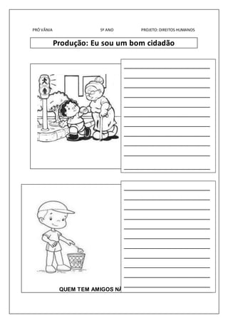 PRÓ VÂNIA 5º ANO PROJETO: DIREITOS HUMANOS 
Produção: Eu sou um bom cidadão 
_________________________ 
_________________________ 
_________________________ 
_________________________ 
_________________________ 
_________________________ 
_________________________ 
_________________________ 
_________________________ 
_________________________ 
_________________________ 
_________________________ 
_________________________ 
_________________________ 
_________________________ 
_________________________ 
_________________________ 
_________________________ 
_________________________ 
_________________________ 
_________________________ 
_________________________ 
_________________________ 
QUEM TEM AMIGOS NÃO SENTE SOLIDÃO. 
 