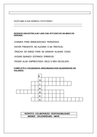 VOCÊ SABE O QUE SIGNIFICA ESTA FRASE? 
_____________________________________________________________________ 
_____________________________________________________________________ 
DESENHE UMA ESTRELA AO LADO DAS ATITUDES DE UM AMIGO DE 
VERDADE: 
-CHAMAR PARA BRINCADEIRAS PERIGOSAS. 
-ESTAR PRESENTE NA ALEGRIA E NA TRISTEZA. 
-TROCAR DE AMIGO PARA SE GANHAR ALGUMA COISA. 
-AVISAR QUANDO ESTAMOS ERRADOS. 
-PEGAR ALGO EMPRESTADO DELE E NÃO DEVOLVER. 
COMPLETE A CRUZADINHA ARRUMANDO NOS QUADRINHOS OS 
VALORES: 
V 
A 
L 
O 
R 
E 
S 
RESPEITO - COLABORAÇÃO - RESPONSABILIDADE 
AMIZADE - SOLIDARIEDADE - AMOR 
 