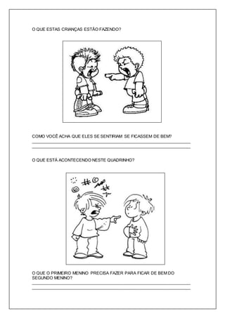 O QUE ESTAS CRIANÇAS ESTÃO FAZENDO? 
COMO VOCÊ ACHA QUE ELES SE SENTIRIAM SE FICASSEM DE BEM? 
_____________________________________________________________________ 
_____________________________________________________________________ 
O QUE ESTÁ ACONTECENDO NESTE QUADRINHO? 
O QUE O PRIMEIRO MENINO PRECISA FAZER PARA FICAR DE BEM DO 
SEGUNDO MENINO? 
_____________________________________________________________________ 
_____________________________________________________________________ 
 