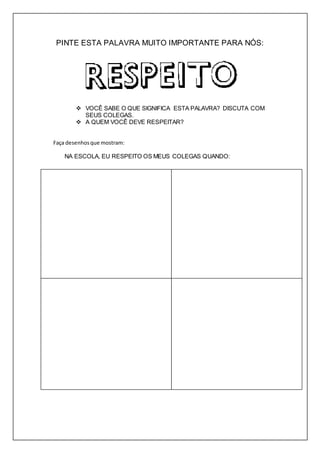 PINTE ESTA PALAVRA MUITO IMPORTANTE PARA NÓS: 
 VOCÊ SABE O QUE SIGNIFICA ESTA PALAVRA? DISCUTA COM 
SEUS COLEGAS. 
 A QUEM VOCÊ DEVE RESPEITAR? 
Faça desenhos que mostram: 
NA ESCOLA, EU RESPEITO OS MEUS COLEGAS QUANDO: 
CRECHE ESCOLA FRANCESCO GALLI 
Nome:_____________________________________________________ 5º ano 
 