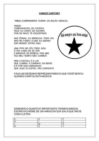 VAMOS CANTAR? 
“AMIGO E COMPANHEIRO” (TURMA DO BALÃO MÁGICO) 
AMIGO 
COMPANHEIRO DE COLÉGIO 
HOJE EU CANTO DE ALEGRIA 
POR DE NOVO TE ENCONTRAR 
NAS FÉRIAS, EU BRINCAVA TODO DIA 
MAS NO FUNDO O QUE EU QUERIA 
ERA MESMO ESTAR AQUI 
UMA PIPA NO CÉU TODO AZUL 
É TÃO LINDA DE SE VER 
E BRINCAR DE BONECA PRA MIM 
FEZ MEU TEMPO NÃO CORRER 
MAS A ESCOLA É A LUZ 
QUE ILUMINA O CAMINHO DA GENTE 
E É POR ISSO AMIGUINHO 
QUE HOJE EU ESTOU TÃO CONTENTE 
FAÇA UM DESENHO REPRESENTANDO O QUE VOCÊ SENTIU 
QUANDO CANTOU ESTA MÚSICA. 
SABEMOS O QUANTO É IMPORTANTE TERMOS AMIGOS. 
ESCREVA O NOME DE UM AMIGO DA SUA SALA QUE INICIE 
COM A LETRA: 
A C F 
G I J 
L M P 
R S T 
 