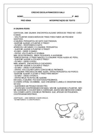 CRECHE ESCOLA FRANCESCO GALLI 
NOME:__________________________________________________5º ANO 
PRÓ VÂNIA INTERPRETAÇÃO DE TEXTO 
A GALINHA RUIVA 
CERTO DIA, UMA GALINHA ENCONTROU ALGUNS GRÃOS DE TRIGO NO CHÃO 
E DISSE: 
- VOU PLANTAR ESSES GRÃOS DE TRIGO PARA FAZER UM PÃO BEM 
GOSTOSO. 
A GALINHA PERGUNTOU AO GATO QUE PASSAVA: 
-QUER ME AJUDAR A PLANTAR O TRIGO? 
- EU NÃO – RESPONDEU O GATO. 
APARECEU UM GANSO, E A GALINHA PERGUNTOU: 
- QUER ME AJUDAR A PLANTAR O TRIGO? 
-EU NÃO – DISSE O GANSO. 
- ENTÃO, VOU PLANTÁ-LO SOZINHA. 
MAS SEUS PINTINHOS, AINDA PEQUENOS, A AJUDARAM. 
TEMPOS DEPOIS, O TRIGO NASCEU, E A GALINHA PEDIU AJUDA AO PERU. 
- QUER ME AJUDAR A COLHER O TRIGO? 
- EU NÃO – DISSE O PERU. 
MAIS ADIANTE, ENCONTROU O CACHORRO. 
- QUER ME AJUDAR A COLHER O TRIGO? 
- EU NÃO – DISSE O CACHORRO. 
- ENTÃO, VOU COLHER JUNTO COM OS MEUS PINTINHOS. 
E A GALINHA PRECISOU DE MAIS AJUDA, ENTÃO PERGUNTOU AO PORCO: 
-QUER ME AJUDAR A LEVAR O TRIGO PARA MOER? 
- EU NÃO – DISSE O PORCO. 
- ENTÃO MEUS FILHOTES ME AJUDAM. 
EM CASA, A GALINHA FEZ GOSTOSOS PÃEZINHOS. 
O CHEIRO ATRAIU OS ANIMAIS, QUE CHEGARAM À JANELA E DISSERAM NUMA 
SÓ VOZ: 
- QUEREMOS UM PEDAÇO DESSE PÃO. 
- VOCÊS NÃO COOPERARAM COM NADA: NÃO ME AJUDARAM A PLANTAR, NÃO 
ME AJUDARAM A COLHER NEM A CARREGAR, AGORA NÃO MERECEM COMER. 
VOU COMER JUNTO COM MEUS PINTINHOS QUE, APESAR DE PEQUENOS, 
COOPERARAM DIREITINHO. 
(ADAPTAÇÃO – JANE EMIRENE E NEIRE ARAÚJO, 
“ALFABETIZANDO E CONSTRUINDO”) 
 