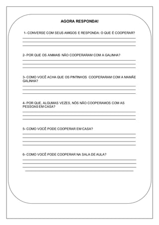AGORA RESPONDA! 
1- CONVERSE COM SEUS AMIGOS E RESPONDA: O QUE É COOPERAR? 
_______________________________________________________________ 
_______________________________________________________________ 
_______________________________________________________________ 
2- POR QUE OS ANIMAIS NÃO COOPERARAM COM A GALINHA? 
_______________________________________________________________ 
_______________________________________________________________ 
_______________________________________________________________ 
3- COMO VOCÊ ACHA QUE OS PINTINHOS COOPERARAM COM A MAMÃE 
GALINHA? 
_______________________________________________________________ 
_______________________________________________________________ 
_______________________________________________________________ 
4- POR QUE, ALGUMAS VEZES, NÓS NÃO COOPERAMOS COM AS 
PESSOAS EM CASA? 
_______________________________________________________________ 
_______________________________________________________________ 
_______________________________________________________________ 
5- COMO VOCÊ PODE COOPERAR EM CASA? 
_______________________________________________________________ 
_______________________________________________________________ 
_______________________________________________________________ 
_______________________________________________________________ 
6- COMO VOCÊ PODE COOPERAR NA SALA DE AULA? 
_______________________________________________________________ 
_______________________________________________________________ 
_______________________________________________________________ 
____________________________________________________________ 
 
