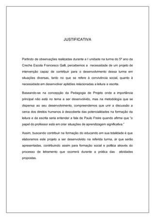 JUSTIFICATIVA 
Partindo de observações realizadas durante a I unidade na turma do 5º ano da 
Creche Escola Francesco Galli, percebemos a necessidade de um projeto de 
intervenção capaz de contribuir para o desenvolvimento dessa turma em 
situações diversas, tanto no que se refere à convivência social, quanto à 
necessidade em desenvolver aptidões relacionadas a leitura e escrita. 
Baseando-se na concepção da Pedagogia de Projeto onde a importância 
principal não está no tema a ser desenvolvido, mas na metodologia que se 
dispensa ao seu desenvolvimento, compreendemos que unir a discussão a 
cerca dos direitos humanos à descoberta das potencialidades na formação da 
leitura e da escrita seria entender a fala de Paulo Freire quando afirma que “o 
papel do professor está em criar situações de aprendizagem significativa.” 
Assim, buscando contribuir na formação do educando em sua totalidade é que 
elaboramos este projeto a ser desenvolvido na referida turma, ár que serão 
apresentadas, contribuindo assim para formação social e política através do 
processo de letramento que ocorrerá durante a prática das atividades 
propostas. 
 