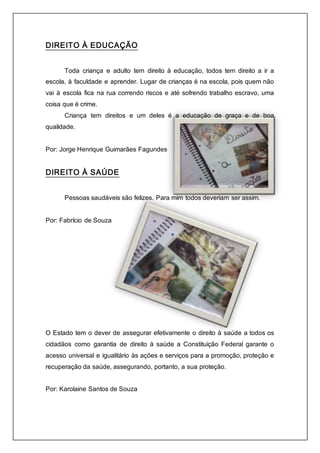 DIREITO À EDUCAÇÃO 
Toda criança e adulto tem direito à educação, todos tem direito a ir a 
escola, à faculdade e aprender. Lugar de crianças é na escola, pois quem não 
vai à escola fica na rua correndo riscos e até sofrendo trabalho escravo, uma 
coisa que é crime. 
Criança tem direitos e um deles é a educação de graça e de boa 
qualidade. 
Por: Jorge Henrique Guimarães Fagundes 
DIREITO À SAÚDE 
Pessoas saudáveis são felizes. Para mim todos deveriam ser assim. 
Por: Fabrício de Souza 
O Estado tem o dever de assegurar efetivamente o direito à saúde a todos os 
cidadãos como garantia de direito á saúde a Constituição Federal garante o 
acesso universal e igualitário às ações e serviços para a promoção, proteção e 
recuperação da saúde, assegurando, portanto, a sua proteção. 
Por: Karolaine Santos de Souza 
 